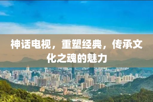 神话电视，重塑经典，传承文化之魂的魅力