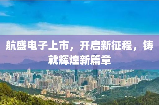航盛电子上市，开启新征程，铸就辉煌新篇章