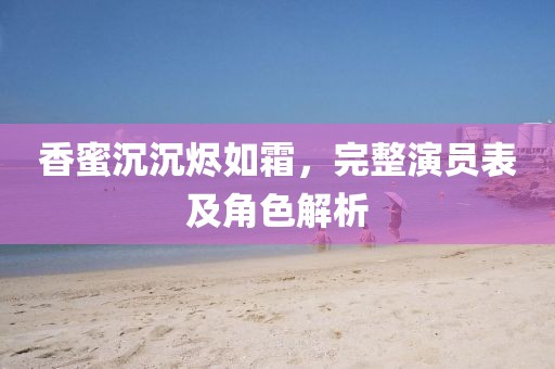 香蜜沉沉烬如霜，完整演员表及角色解析