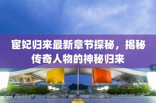 宦妃归来最新章节探秘，揭秘传奇人物的神秘归来