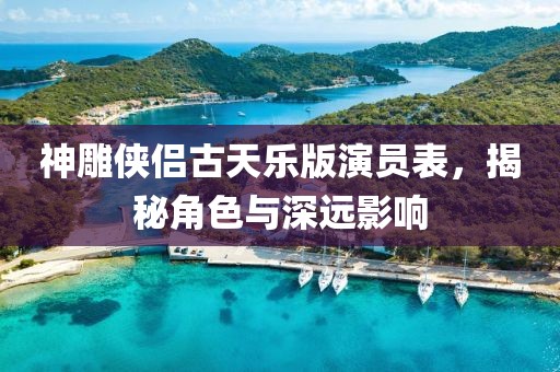 神雕侠侣古天乐版演员表，揭秘角色与深远影响