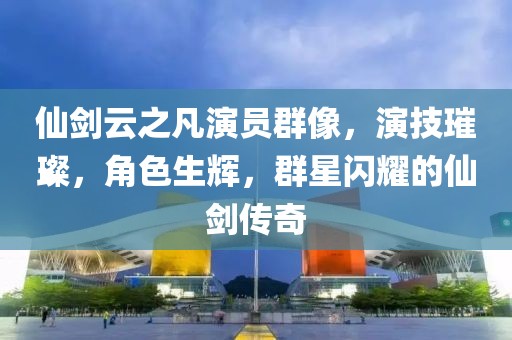 仙剑云之凡演员群像，演技璀璨，角色生辉，群星闪耀的仙剑传奇
