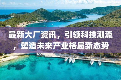 最新大厂资讯，引领科技潮流，塑造未来产业格局新态势