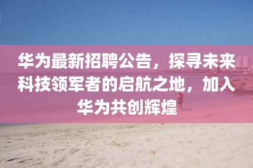 华为最新招聘公告，探寻未来科技领军者的启航之地，加入华为共创辉煌
