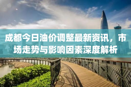 成都今日油价调整最新资讯，市场走势与影响因素深度解析