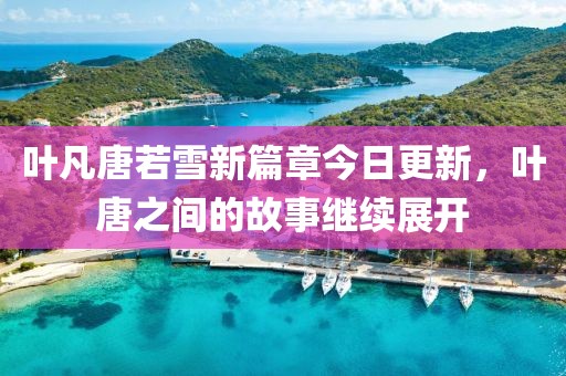 叶凡唐若雪新篇章今日更新，叶唐之间的故事继续展开