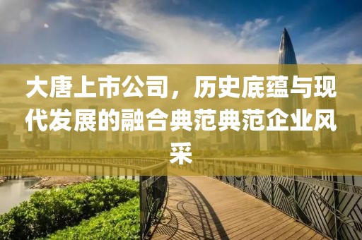 大唐上市公司，历史底蕴与现代发展的融合典范典范企业风采