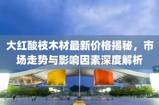 大红酸枝木材最新价格揭秘，市场走势与影响因素深度解析