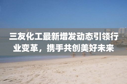 三友化工最新增发动态引领行业变革，携手共创美好未来