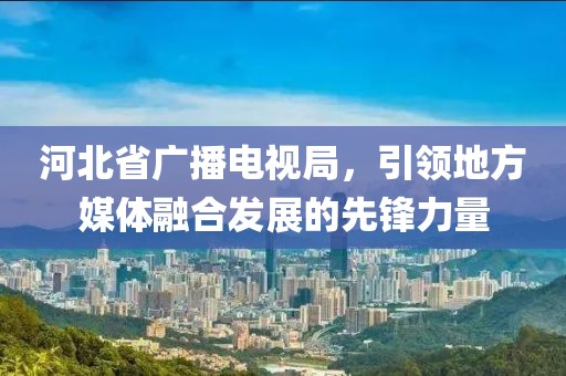 河北省广播电视局，引领地方媒体融合发展的先锋力量