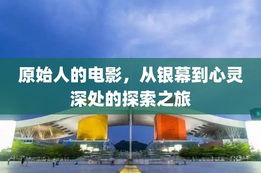 原始人的电影，从银幕到心灵深处的探索之旅