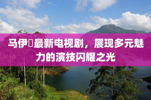 马伊琾最新电视剧，展现多元魅力的演技闪耀之光