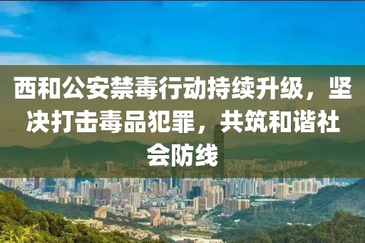 西和公安禁毒行动持续升级，坚决打击毒品犯罪，共筑和谐社会防线