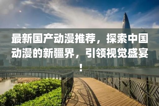 最新国产动漫推荐，探索中国动漫的新疆界，引领视觉盛宴！