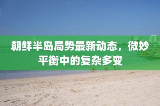 朝鲜半岛局势最新动态，微妙平衡中的复杂多变