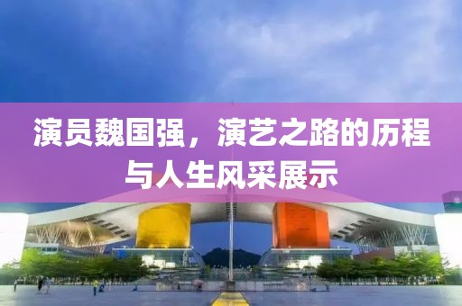 演员魏国强，演艺之路的历程与人生风采展示