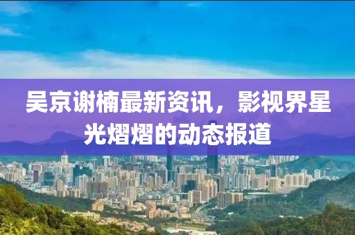 吴京谢楠最新资讯，影视界星光熠熠的动态报道
