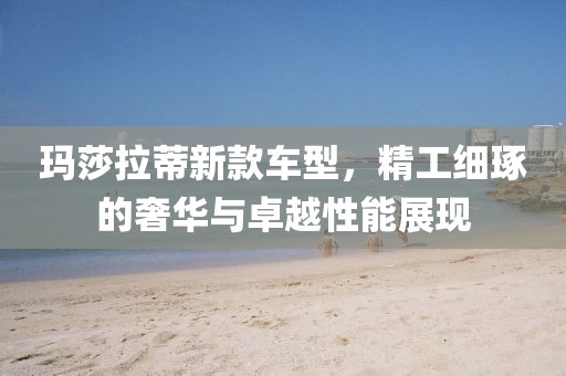 玛莎拉蒂新款车型，精工细琢的奢华与卓越性能展现