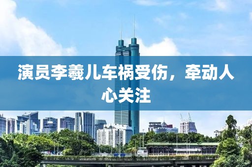 演员李羲儿车祸受伤，牵动人心关注