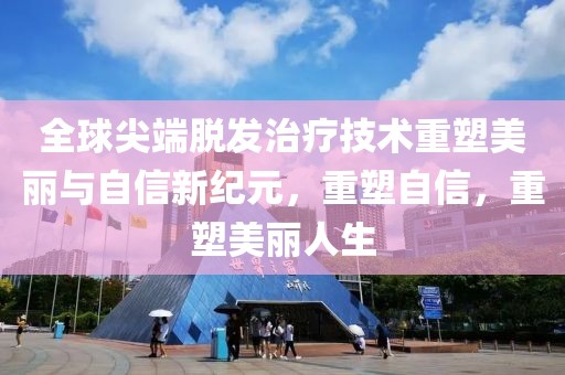 全球尖端脱发治疗技术重塑美丽与自信新纪元，重塑自信，重塑美丽人生