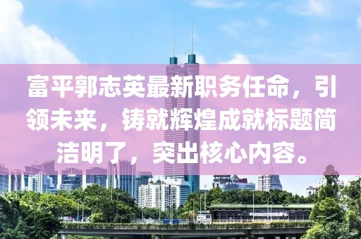 富平郭志英最新职务任命，引领未来，铸就辉煌成就标题简洁明了，突出核心内容。
