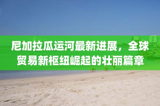尼加拉瓜运河最新进展，全球贸易新枢纽崛起的壮丽篇章