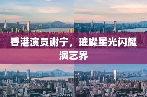 香港演员谢宁，璀璨星光闪耀演艺界