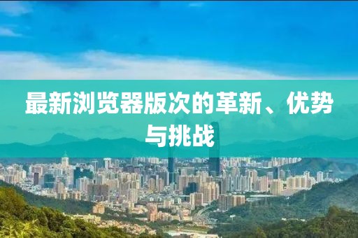 最新浏览器版次的革新、优势与挑战