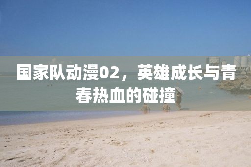 国家队动漫02，英雄成长与青春热血的碰撞