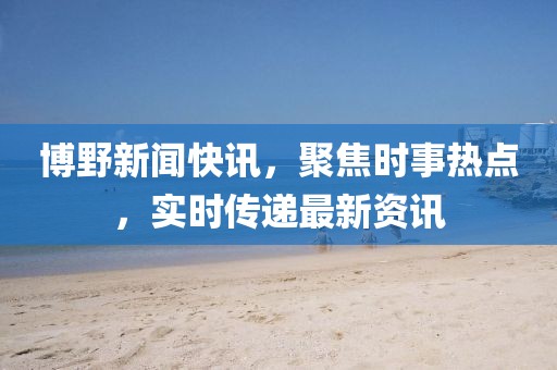博野新闻快讯，聚焦时事热点，实时传递最新资讯