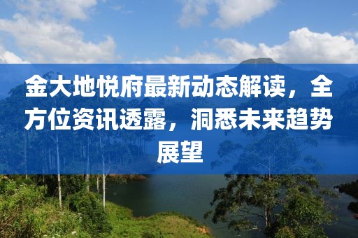金大地悦府最新动态解读，全方位资讯透露，洞悉未来趋势展望