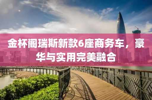 金杯阁瑞斯新款6座商务车，豪华与实用完美融合