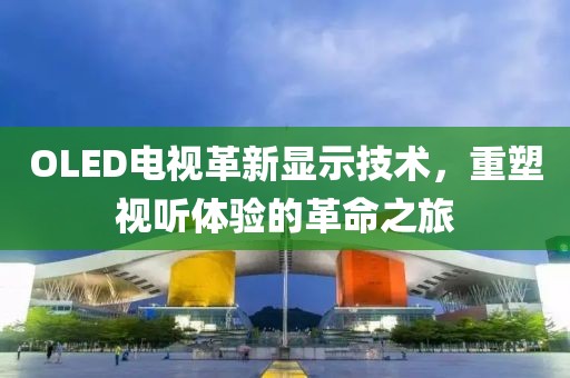 OLED电视革新显示技术，重塑视听体验的革命之旅