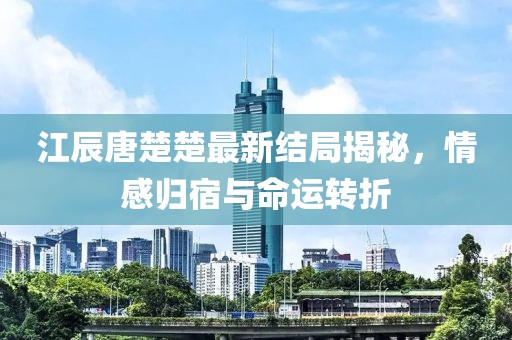 江辰唐楚楚最新结局揭秘，情感归宿与命运转折