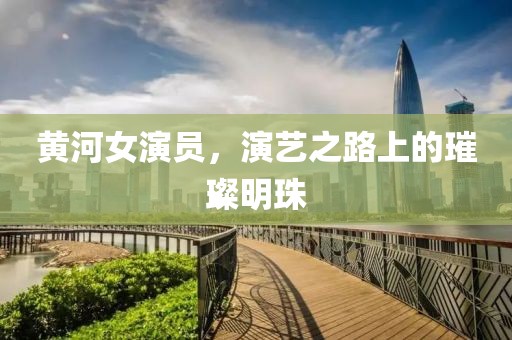 黄河女演员，演艺之路上的璀璨明珠