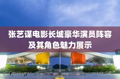 张艺谋电影长城豪华演员阵容及其角色魅力展示