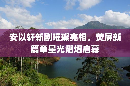 安以轩新剧璀璨亮相，荧屏新篇章星光熠熠启幕