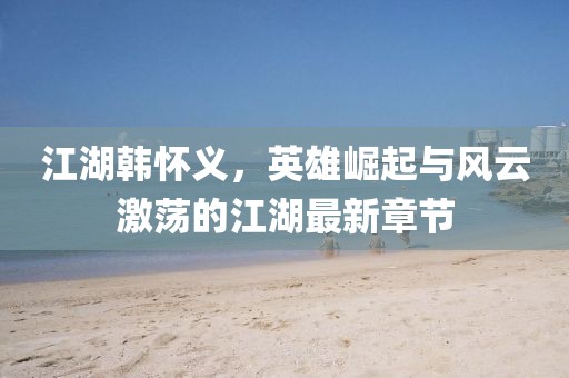 江湖韩怀义，英雄崛起与风云激荡的江湖最新章节