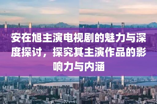 安在旭主演电视剧的魅力与深度探讨，探究其主演作品的影响力与内涵