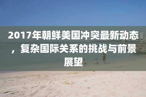 2017年朝鲜美国冲突最新动态，复杂国际关系的挑战与前景展望