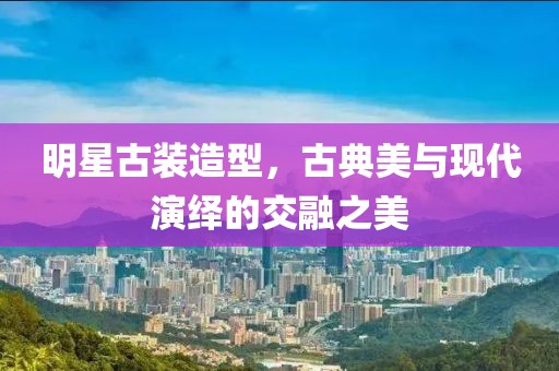 明星古装造型，古典美与现代演绎的交融之美