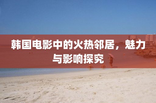 韩国电影中的火热邻居，魅力与影响探究
