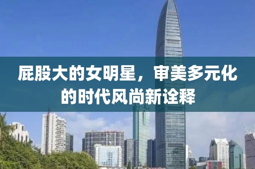 屁股大的女明星，审美多元化的时代风尚新诠释