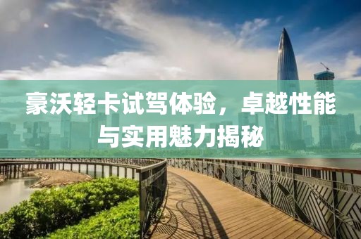 豪沃轻卡试驾体验，卓越性能与实用魅力揭秘