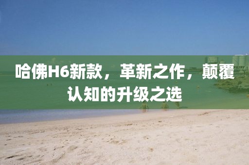 哈佛H6新款，革新之作，颠覆认知的升级之选