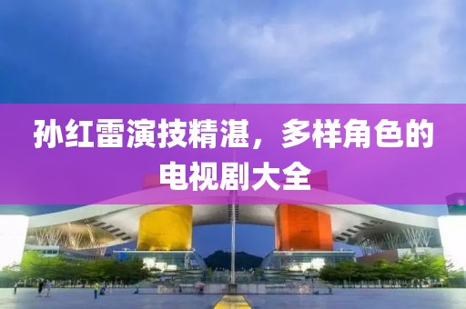 孙红雷演技精湛，多样角色的电视剧大全