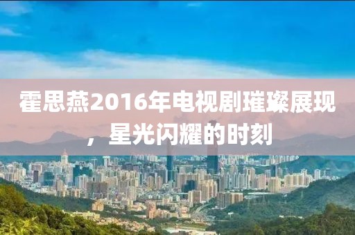 霍思燕2016年电视剧璀璨展现，星光闪耀的时刻