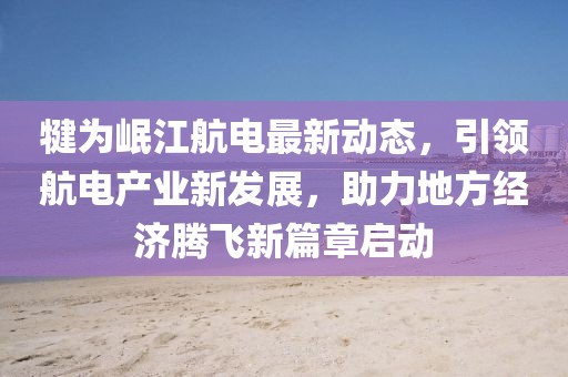 犍为岷江航电最新动态，引领航电产业新发展，助力地方经济腾飞新篇章启动