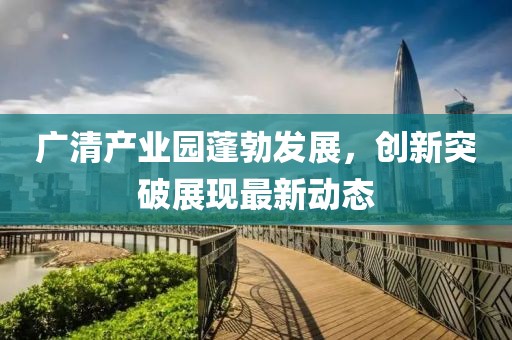 广清产业园蓬勃发展，创新突破展现最新动态