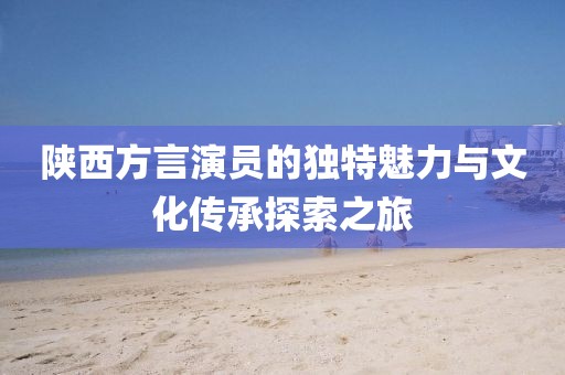 陕西方言演员的独特魅力与文化传承探索之旅